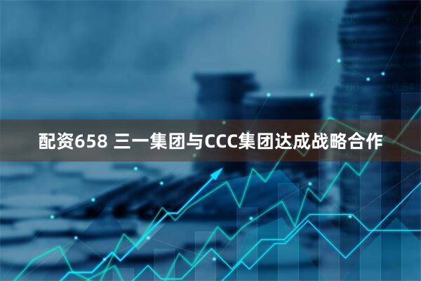 配资658 三一集团与CCC集团达成战略合作
