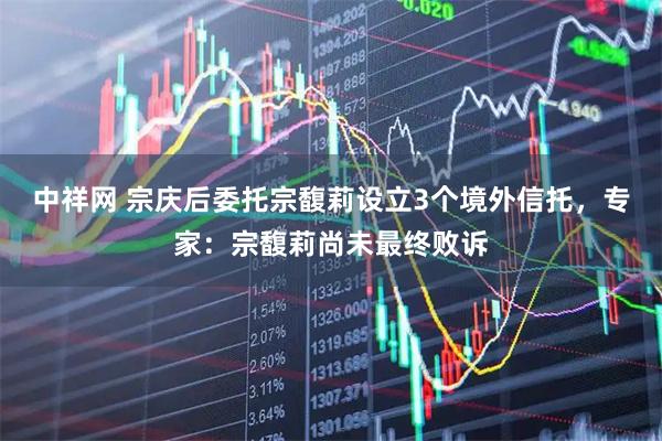 中祥网 宗庆后委托宗馥莉设立3个境外信托，专家：宗馥莉尚未最终败诉