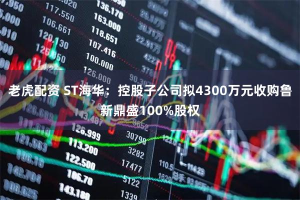 老虎配资 ST海华：控股子公司拟4300万元收购鲁新鼎盛100%股权