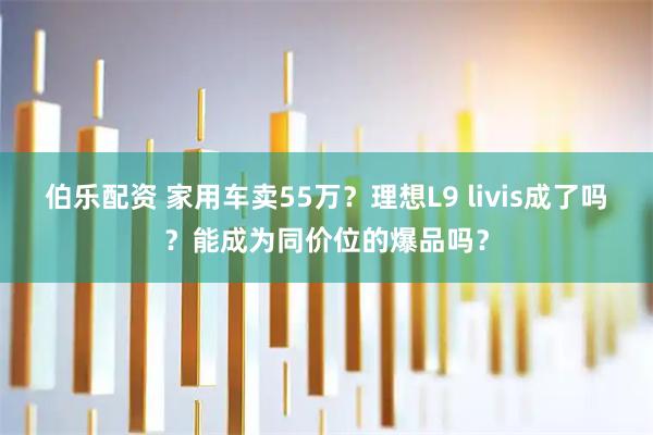 伯乐配资 家用车卖55万？理想L9 livis成了吗？能成为同价位的爆品吗？