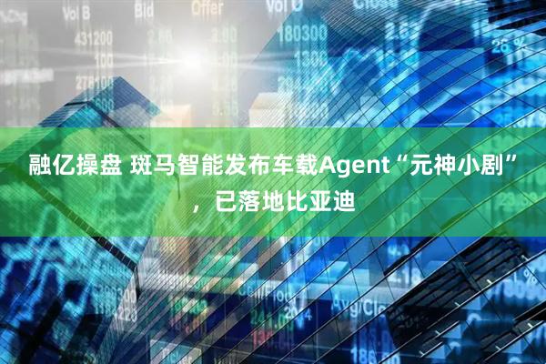 融亿操盘 斑马智能发布车载Agent“元神小剧”，已落地比亚迪