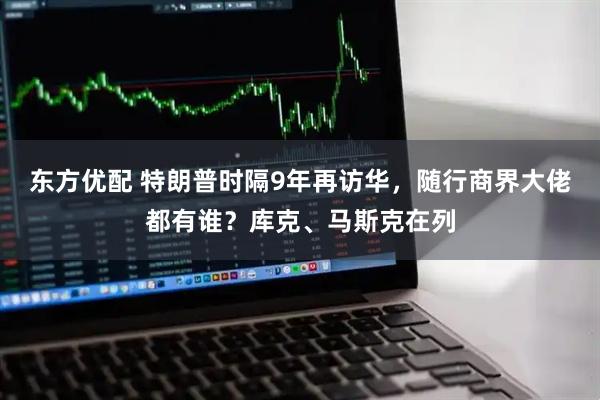 东方优配 特朗普时隔9年再访华，随行商界大佬都有谁？库克、马斯克在列