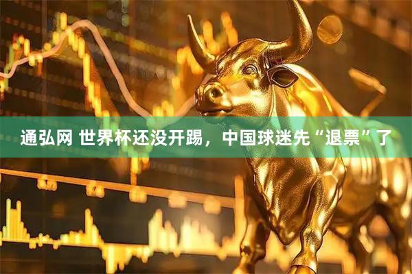 通弘网 世界杯还没开踢，中国球迷先“退票”了