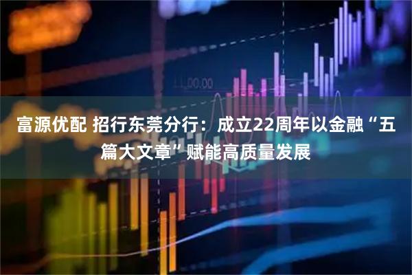 富源优配 招行东莞分行：成立22周年以金融“五篇大文章”赋能高质量发展