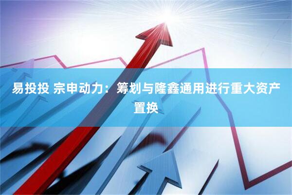 易投投 宗申动力：筹划与隆鑫通用进行重大资产置换