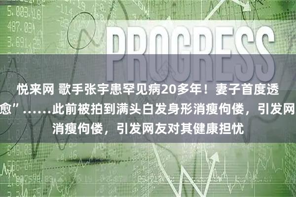 悦来网 歌手张宇患罕见病20多年!妻子首度透露“无法彻底治愈”……此前被拍到满头白发身形消瘦佝偻,引发网友对其健康担忧
