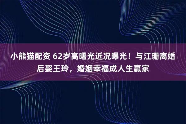 小熊猫配资 62岁高曙光近况曝光！与江珊离婚后娶王玲，婚姻幸福成人生赢家