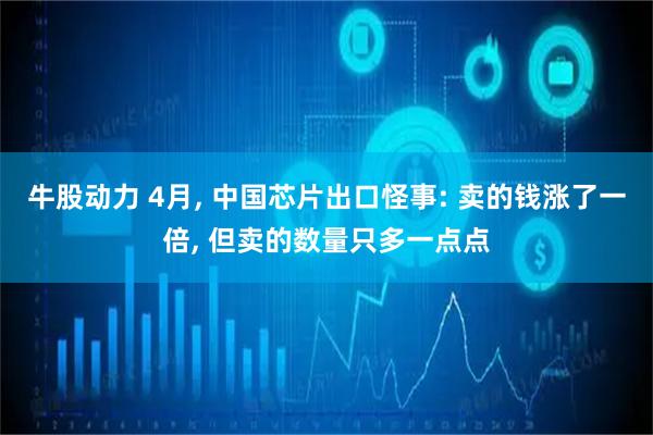 牛股动力 4月, 中国芯片出口怪事: 卖的钱涨了一倍, 但卖的数量只多一点点