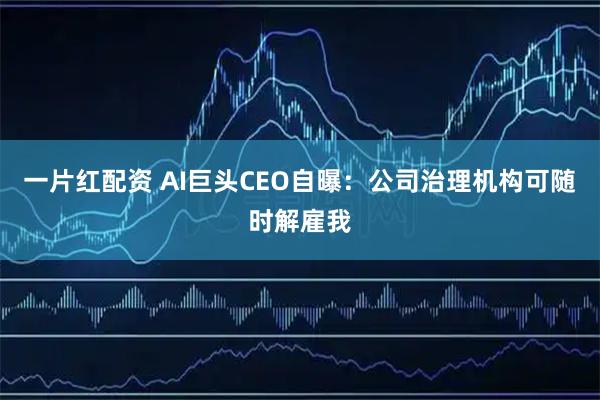 一片红配资 AI巨头CEO自曝：公司治理机构可随时解雇我