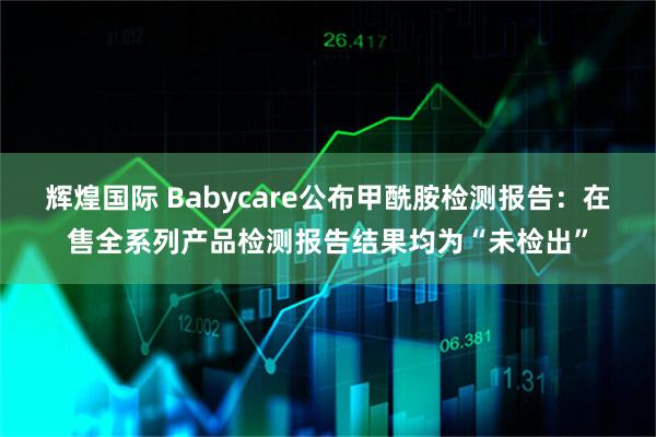 辉煌国际 Babycare公布甲酰胺检测报告：在售全系列产品检测报告结果均为“未检出”
