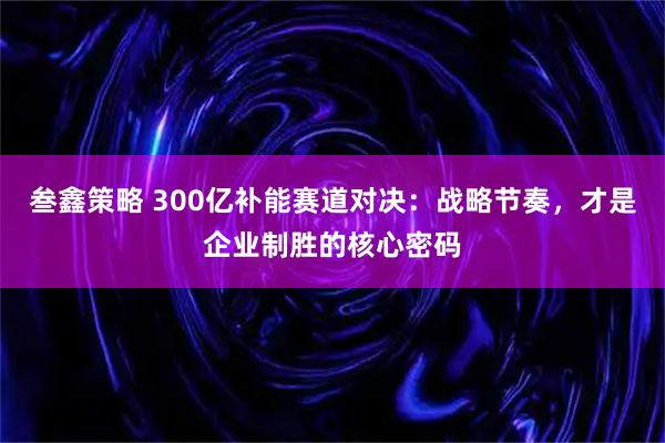 叁鑫策略 300亿补能赛道对决：战略节奏，才是企业制胜的核心密码