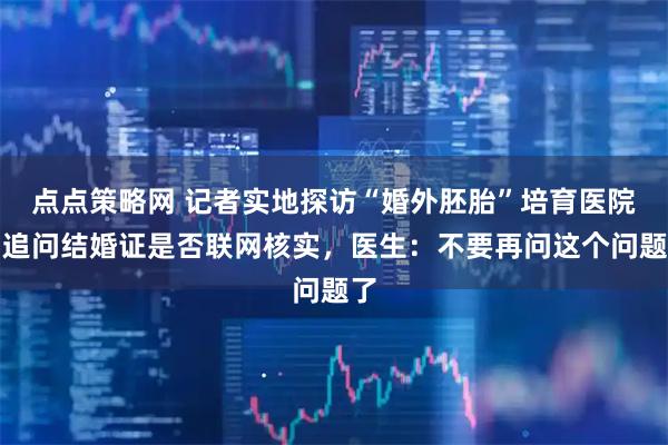 点点策略网 记者实地探访“婚外胚胎”培育医院，追问结婚证是否联网核实，医生：不要再问这个问题了