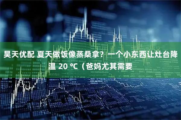 昊天优配 夏天做饭像蒸桑拿？一个小东西让灶台降温 20 ℃（爸妈尤其需要