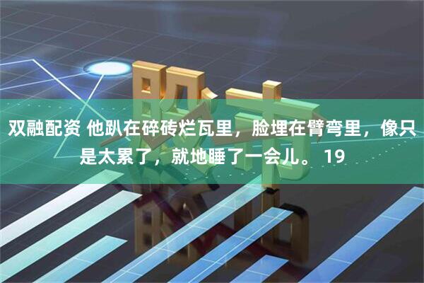 双融配资 他趴在碎砖烂瓦里，脸埋在臂弯里，像只是太累了，就地睡了一会儿。 19