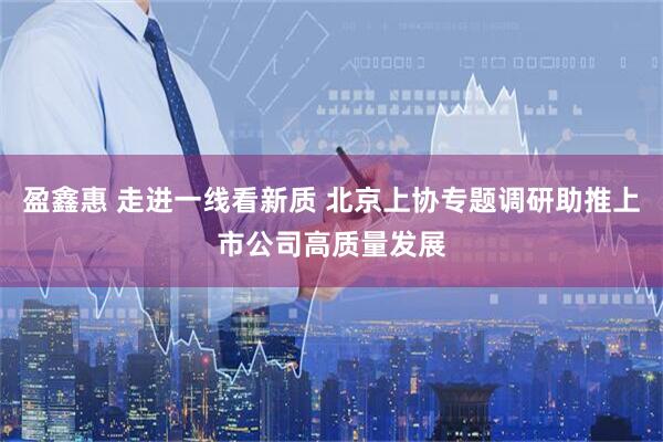盈鑫惠 走进一线看新质 北京上协专题调研助推上市公司高质量发展